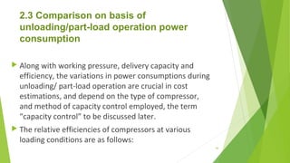 2.3 Comparison on basis of
unloading/part-load operation power
consumption
 Along with working pressure, delivery capacity and
efficiency, the variations in power consumptions during
unloading/ part-load operation are crucial in cost
estimations, and depend on the type of compressor,
and method of capacity control employed, the term
“capacity control” to be discussed later.
 The relative efficiencies of compressors at various
loading conditions are as follows:
46
 