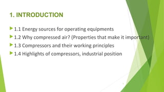 1. INTRODUCTION
1.1 Energy sources for operating equipments
1.2 Why compressed air? (Properties that make it important)
1.3 Compressors and their working principles
1.4 Highlights of compressors, industrial position
5
 