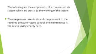 The following are the components of a compressed air
system which are crucial to the working of the system.
 The compressor takes in air and compresses it to the
required pressure – good control and maintenance is
the key to saving energy here.
50
 