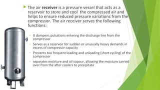  The air receiver is a pressure vessel that acts as a
reservoir to store and cool the compressed air and
helps to ensure reduced pressure variations from the
compressor. The air receiver serves the following
functions:
 
o It dampens pulsations entering the discharge line from the
compressor
o Serves as a reservoir for sudden or unusually heavy demands in
excess of compressor capacity
o Prevents too frequent loading and unloading (short cycling) of the
compressor
o separates moisture and oil vapour, allowing the moisture carried
over from the after coolers to precipitate
51
 