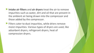  Intake air filters and air dryers treat the air to remove
impurities such as water, dirt and oil that are present in
the ambient air being drawn into the compressor and
those added by the compressor.
 Filters cater to dust impurities, while driers remove
moist impurities. Various types of dryers are used, like
adsorbent dryers, refrigerant dryers, heat of
compression dryers.
54
 
