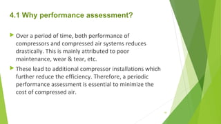 4.1 Why performance assessment?
 Over a period of time, both performance of
compressors and compressed air systems reduces
drastically. This is mainly attributed to poor
maintenance, wear & tear, etc.
 These lead to additional compressor installations which
further reduce the efficiency. Therefore, a periodic
performance assessment is essential to minimize the
cost of compressed air.
58
 