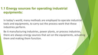 1.1 Energy sources for operating industrial
equipments:
In today’s world, many methods are employed to operate industrial
tools and equipments, to carry out the process work that these
industries perform.
Be it manufacturing industries, power plants, or process industries,
there are always energy sources that act on the equipments, actuating
them and making them function.
6
 