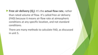  Free air delivery (QF): It’s the actual flow rate, rather
than rated volume of flow. It’s called free air delivery
(FAD) because it means air flow rate at atmospheric
conditions at any specific location, and not standard
conditions.
There are many methods to calculate FAD, as discussed
in unit 5.
61
 