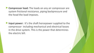  Compressor load: The loads on any air compressor are
system frictional resistance, piping backpressure and
the head the load imposes.
 Input power: It’s the shaft horsepower supplied to the
compressor including mechanical and electrical losses
in the drive system. This is the power that determines
the electric bill.
62
 