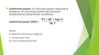  Isothermal power: It’s the least power required to
compress air assuming isothermal (constant
temperature) compression conditions.
Isothermal power (kW) =
Where,
P1=Absolute inlet pressure (kg/cm2
)
r = compression ratio
Qf= Free air delivered (m3
/hr)
63
 