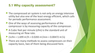 5.1 Why capacity assessment?
 The compressed air system is not only an energy intensive
utility but also one of the least energy efficient, which calls
for periodic performance assessment.
 One of the ways of assessing performance of the
compressor is by measuring capacity of the compressor.
 A Cubic feet per minute (cfm) is the standard unit of
measuring air flow rate.
 (1cfm = 1.699 m3
/h = 0.0283 m3
/min = 0.00472 m3
/s)
 There are many methods to assess compressors on their
capacity basis, two of them being discussed here.
68
 