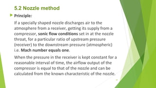 5.2 Nozzle method
 Principle:
If a specially shaped nozzle discharges air to the
atmosphere from a receiver, getting its supply from a
compressor, sonic flow conditions set in at the nozzle
throat, for a particular ratio of upstream pressure
(receiver) to the downstream pressure (atmospheric)
i.e. Mach number equals one.
When the pressure in the receiver is kept constant for a
reasonable interval of time, the airflow output of the
compressor is equal to that of the nozzle and can be
calculated from the known characteristic of the nozzle.
69
 