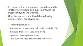 o It is ensured that the pressure drop through the
throttle valve should be equal to or twice the
pressure beyond the throttle.
o After the system is stabilized the following
measurements are carried out:
o Receiver pressure (P2)
o Pressure and temperature before the nozzle (P3, T3)
o Pressure drop across the nozzle (P3-P4)
o Speed of the compressor (RPM)
o kW, kWh and amps drawn by the compressor
71
 
