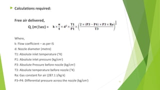  Calculations required:
Free air delivered,
QF (m3
/sec) =
Where,
k: Flow coefficient – as per IS
d: Nozzle diameter (metre)
T1: Absolute inlet temperature (°K)
P1: Absolute inlet pressure (kg/cm2
)
P3: Absolute Pressure before nozzle (kg/cm2
)
T3: Absolute temperature before nozzle (°K)
Ra: Gas constant for air (287.1 J/kg k)
P3–P4: Differential pressure across the nozzle (kg/cm2
) 74
 