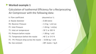  Worked example 1
Calculation of Isothermal Efficiency for a Reciprocating
Air Compressor with the following data:
k: Flow coefficient (Assumed as 1)
d: Nozzle diameter : 0.08 metre
P2: Receiver Pressure : 3.5 kg / cm2 (a)
P1: Inlet Pressure : 1.04 kg / cm2(a)
T1: Inlet air temperature : 30°C or 303°K
P3: Pressure before nozzle : 1.08 kg / cm2
T3: Temperature before the nozzle : 40°C or 313°K
P3 – P4: Pressure drop across the nozzle : 0.036 kg / cm2
Ra: Gas constant : 287 Joules / kg K
75
 