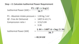 Step – 2: Calculate Isothermal Power Requirement
Isothermal Power (kW) =
P1 - Absolute intake pressure = 1.04 kg / cm2
Qf - Free Air Delivered = 1407.6 m3 / h.
Compression ratio r = 3.51/1.04
= 3.36
Isothermal Power (kW) =
= 48.34 kW
77
 