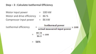 Step – 3 : Calculate Isothermal Efficiency
Motor input power = 100 kW
Motor and drive efficiency = 86 %
Compressor input power = 86 kW
Isothermal efficiency =
=
= 56%
 
78
 
