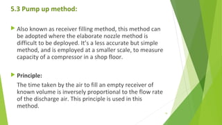 5.3 Pump up method:
 Also known as receiver filling method, this method can
be adopted where the elaborate nozzle method is
difficult to be deployed. It’s a less accurate but simple
method, and is employed at a smaller scale, to measure
capacity of a compressor in a shop floor.
 Principle:
The time taken by the air to fill an empty receiver of
known volume is inversely proportional to the flow rate
of the discharge air. This principle is used in this
method.
79
 