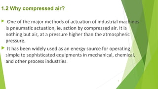 1.2 Why compressed air?
 One of the major methods of actuation of industrial machines
is pneumatic actuation, ie, action by compressed air. It is
nothing but air, at a pressure higher than the atmospheric
pressure.
 It has been widely used as an energy source for operating
simple to sophisticated equipments in mechanical, chemical,
and other process industries.
8
 