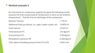 Worked example 2
An instrument air compressor capacity test gave the following results
(assume the final compressed air temperature is same as the ambient
temperature) - find the Free air discharge of the compressor.
Receiver Volume : 7.79 m3
Additional hold up volume, i.e., pipe / water cooler, etc : 0.4974 m3
Total volume : 8.322 m3
Initial pressure P1 : 0.5 kg/cm2
Final pressure P2 :7.03 kg/cm2
Atmospheric pressure P0 :1.026 kg/cm2
Time taken to buildup pressure from P1 to P2 : 4.021 min
82
 