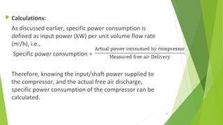  Calculations:
As discussed earlier, specific power consumption is
defined as input power (kW) per unit volume flow rate
(m3
/h), i.e.,
Specific power consumption =
Therefore, knowing the input/shaft power supplied to
the compressor, and the actual free air discharge,
specific power consumption of the compressor can be
calculated.
86
 