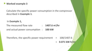  Worked example 3
Calculate the specific power consumption in the compressor
described in Example 1.
In Example 1,
The measured flow rate : 1407.6 m3
/hr
and actual power consumption : 100 kW
Therefore, the specific power requirement = 100/1407.6
= 0.071 kW-h/m3
87
 