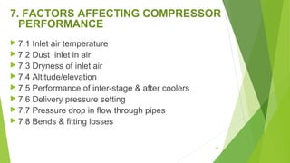 7. FACTORS AFFECTING COMPRESSOR
PERFORMANCE
 7.1 Inlet air temperature
 7.2 Dust inlet in air
 7.3 Dryness of inlet air
 7.4 Altitude/elevation
 7.5 Performance of inter-stage & after coolers
 7.6 Delivery pressure setting
 7.7 Pressure drop in flow through pipes
 7.8 Bends & fitting losses
88
 