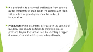  It is preferable to draw cool ambient air from outside,
as the temperature of air inside the compressor room
will be a few degrees higher than the ambient
temperature.
 Precaution: While extending air intake to the outside of
building, care should be taken to minimize excess
pressure drop in the suction line, by selecting a bigger
diameter duct with minimum number of bends.
90
 