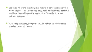  Cooling air beyond the dewpoint results in condensation of the
water vapour. This can be anything, from a nuisance to a serious
problem, depending on the application. Typically it causes
cylinder damage.
 For safety purposes, dewpoint should be kept as minimum as
possible, using air dryers.
95
 