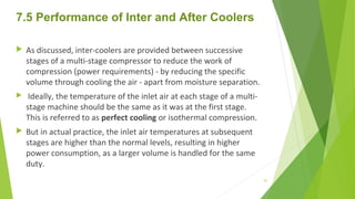 7.5 Performance of Inter and After Coolers
 As discussed, inter-coolers are provided between successive
stages of a multi-stage compressor to reduce the work of
compression (power requirements) - by reducing the specific
volume through cooling the air - apart from moisture separation.
 Ideally, the temperature of the inlet air at each stage of a multi-
stage machine should be the same as it was at the first stage.
This is referred to as perfect cooling or isothermal compression.
 But in actual practice, the inlet air temperatures at subsequent
stages are higher than the normal levels, resulting in higher
power consumption, as a larger volume is handled for the same
duty.
97
 