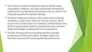 Use of water at lower temperature reduces specific power
consumption. However, very low cooling water temperature
could result in condensation of moisture in the air, which if not
removed would lead to cylinder damage.
 Similarly, inadequate cooling in after-coolers (due to fouling,
scaling etc.), allow warm, humid air into the receiver, which
causes more condensation in air receivers and distribution lines,
which in consequence, leads to increased corrosion, pressure
drops and leakages in piping and end-use equipment.
 Periodic cleaning and ensuring adequate flow at proper
temperature of both inter coolers and after coolers are
therefore necessary for sustaining desired performance.
99
 