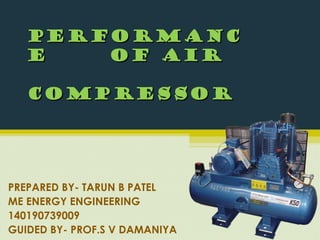 PERFORMANCPERFORMANC
EE OF AIROF AIR
CompressorCompressor
PREPARED BY- TARUN B PATEL
ME ENERGY ENGINEERING
140190739009
GUIDED BY- PROF.S V DAMANIYA
 