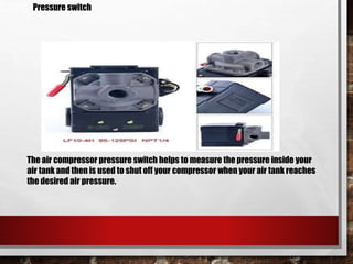 The air compressor pressure switch helps to measure the pressure inside your
air tank and then is used to shut off your compressor when your air tank reaches
the desired air pressure.
Pressure switch
 