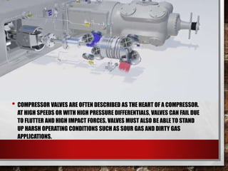 • COMPRESSOR VALVES ARE OFTEN DESCRIBED AS THE HEART OF A COMPRESSOR.
AT HIGH SPEEDS OR WITH HIGH PRESSURE DIFFERENTIALS, VALVES CAN FAIL DUE
TO FLUTTER AND HIGH IMPACT FORCES. VALVES MUST ALSO BE ABLE TO STAND
UP HARSH OPERATING CONDITIONS SUCH AS SOUR GAS AND DIRTY GAS
APPLICATIONS.
 