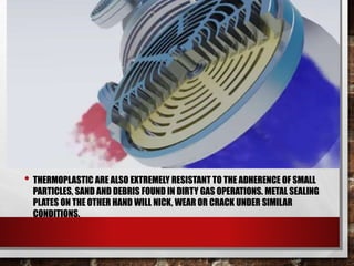 • THERMOPLASTIC ARE ALSO EXTREMELY RESISTANT TO THE ADHERENCE OF SMALL
PARTICLES, SAND AND DEBRIS FOUND IN DIRTY GAS OPERATIONS. METAL SEALING
PLATES ON THE OTHER HAND WILL NICK, WEAR OR CRACK UNDER SIMILAR
CONDITIONS.
 