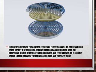 • IN ORDER TO MITIGATE THE ADVERSE EFFECTS OF FLUTTER AS WELL AS CONSTANT HIGH
SPEED IMPACT, A SECOND, NON-SEALING METALLIC DAMPENING DISC USED. THE
DAMPENING DISC IS HEAT TREATED FOR HARDNESS AND EITHER FLOATS OR IS LIGHTLY
SPRING LOADED BETWEEN THE MAIN SEALING DISC AND THE VALVE BODY.
 
