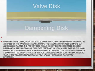 •
• WHEN THE VALVE OPENS, BOTH DISCS ACCELERATE RAPIDLY BUT THE BRUNT OF THE IMPACT IS
ABSORBED BY THE HARDENED SECONDARY DISC. THE SECONDARY DISC ALSO DAMPENS OUT
ANY POSSIBLE FLUTTER THE PRIMARY DISC WOULD EXHIBIT DUE TO HIGH SPEED OR HIGH
DIFFERANTIAL PRESSURE BOUNCE DAMPENED DISCS AND VALVE DISCS ARE AVAILABLE IN MANY
CONFIGURATIONS AND METARIALS THE AND GUARD OF DAMPENED DISC VALVE IS AVAILABLE IN
A STANDART STEEL OR IN STAINLESS STEEL FOR CORROSIVE APPLICATIONS THE ENGINEERING
TEAM AT CPI WILL SPECIFICALLY DESIGN YOUR VALVES TO PRECISELY MATCH YOUR
OPERATION..
 