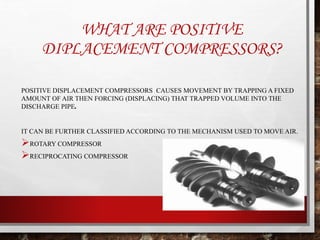 WHAT ARE POSITIVE
DIPLACEMENT COMPRESSORS?
POSITIVE DISPLACEMENT COMPRESSORS CAUSES MOVEMENT BY TRAPPING A FIXED
AMOUNT OF AIR THEN FORCING (DISPLACING) THAT TRAPPED VOLUME INTO THE
DISCHARGE PIPE.
IT CAN BE FURTHER CLASSIFIED ACCORDING TO THE MECHANISM USED TO MOVE AIR.
ROTARY COMPRESSOR
RECIPROCATING COMPRESSOR
 