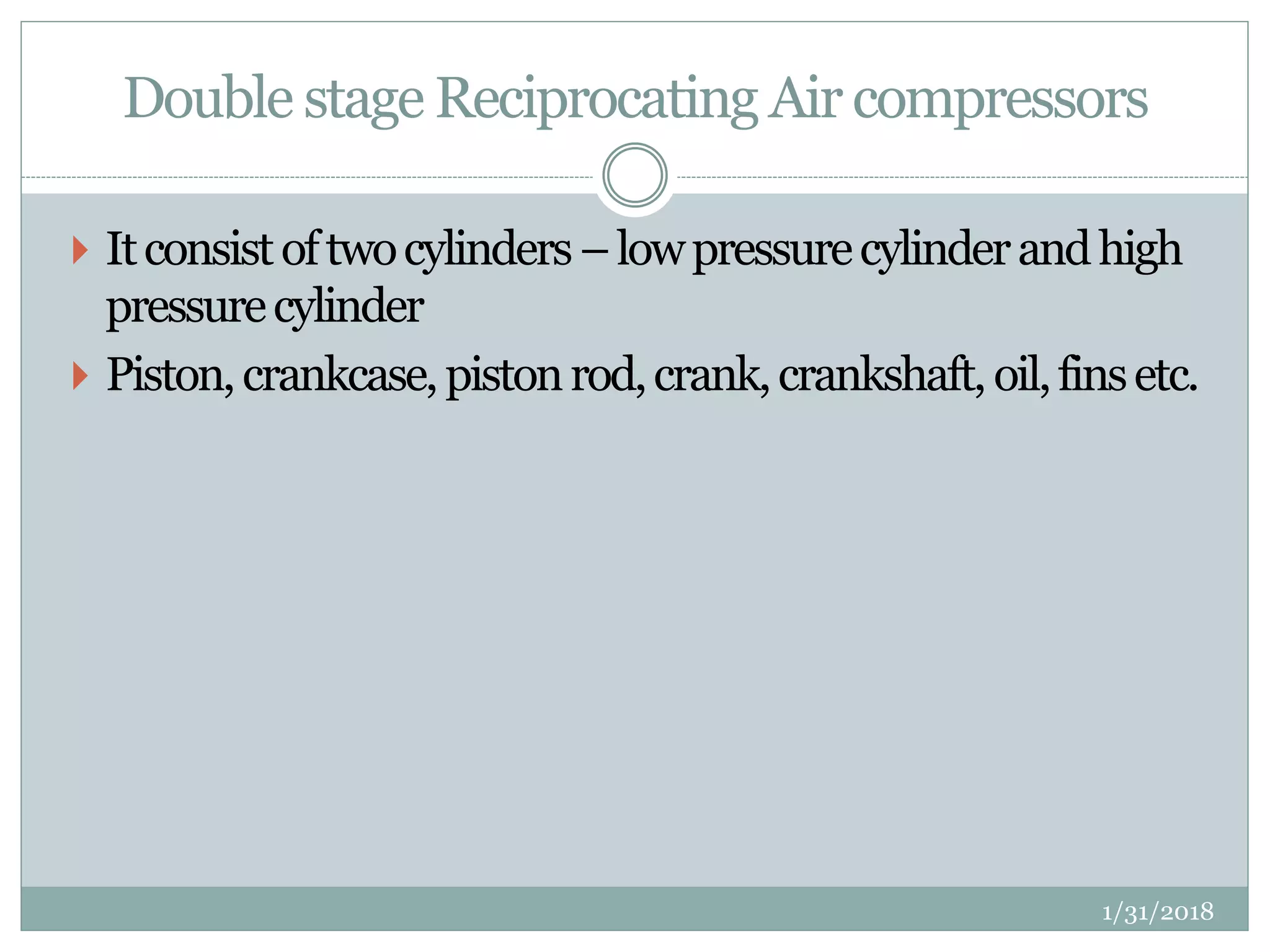 Double stage Reciprocating Air compressors
 Itconsistoftwocylinders–lowpressurecylinderandhigh
pressurecylinder
 Piston,crankcase,pistonrod,crank,crankshaft, oil,finsetc.
1/31/2018
 
