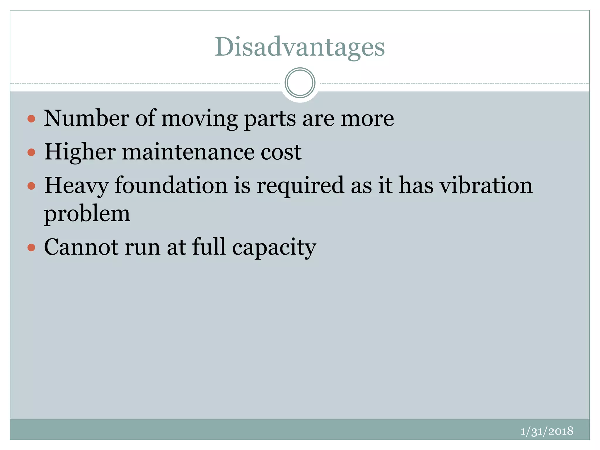 Disadvantages
 Number of moving parts are more
 Higher maintenance cost
 Heavy foundation is required as it has vibration
problem
 Cannot run at full capacity
1/31/2018
 