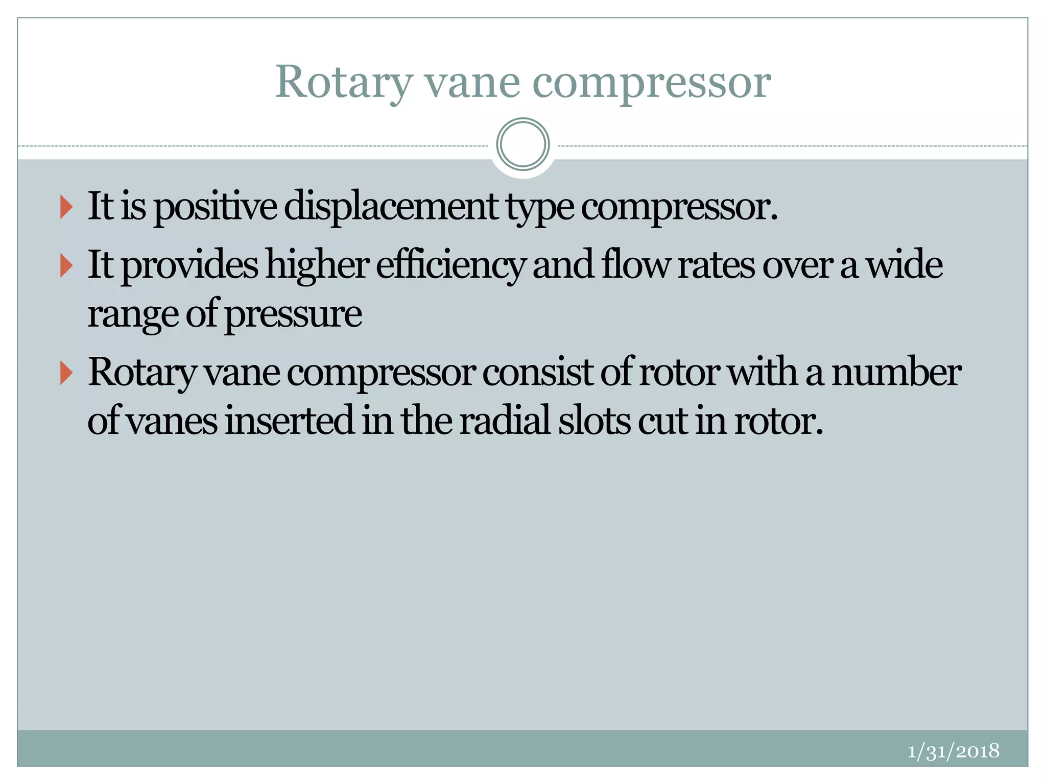 Rotary vane compressor
 Itispositivedisplacementtypecompressor.
 Itprovideshigherefficiencyandflowratesoverawide
rangeofpressure
 Rotaryvanecompressorconsistofrotorwithanumber
ofvanesinsertedintheradialslotscutinrotor.
1/31/2018
 