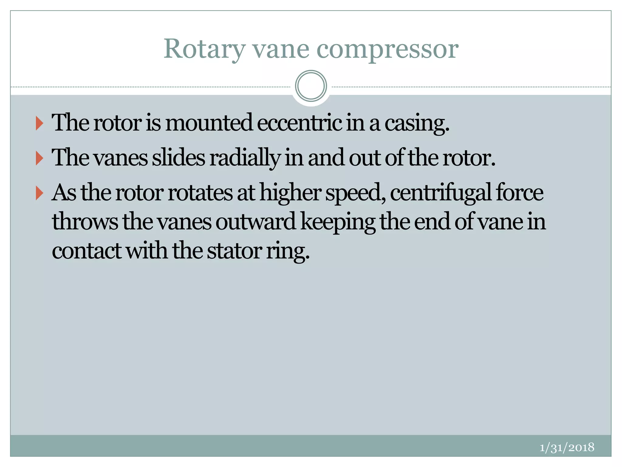 Rotary vane compressor
 Therotorismountedeccentricinacasing.
 Thevanesslidesradiallyinandoutoftherotor.
 Astherotorrotatesathigherspeed,centrifugalforce
throwsthevanesoutwardkeepingtheendofvanein
contactwiththestatorring.
1/31/2018
 