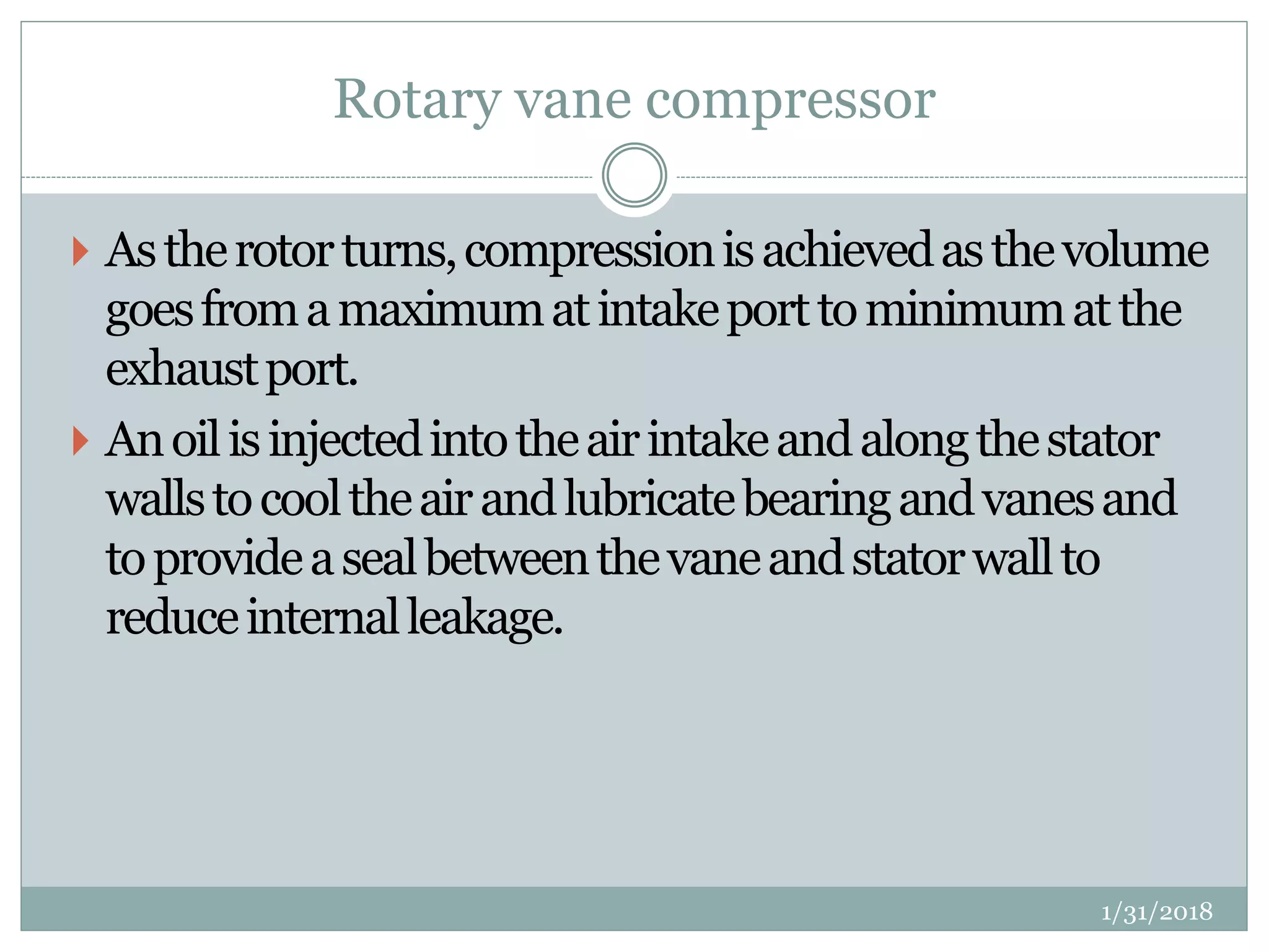 Rotary vane compressor
 Astherotorturns,compressionisachievedasthevolume
goesfromamaximumatintakeporttominimumatthe
exhaustport.
 Anoilisinjectedintotheairintakeandalongthestator
wallstocooltheairandlubricatebearingandvanesand
toprovideasealbetweenthevaneandstatorwallto
reduceinternalleakage.
1/31/2018
 