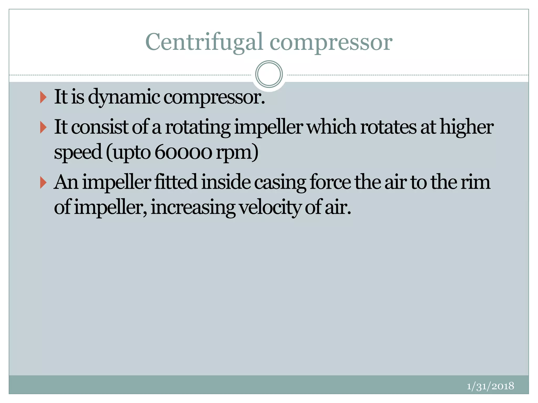 Centrifugal compressor
 Itisdynamiccompressor.
 Itconsistofarotatingimpellerwhichrotatesathigher
speed(upto60000rpm)
 Animpellerfittedinsidecasingforcetheairtotherim
ofimpeller,increasingvelocityofair.
1/31/2018
 