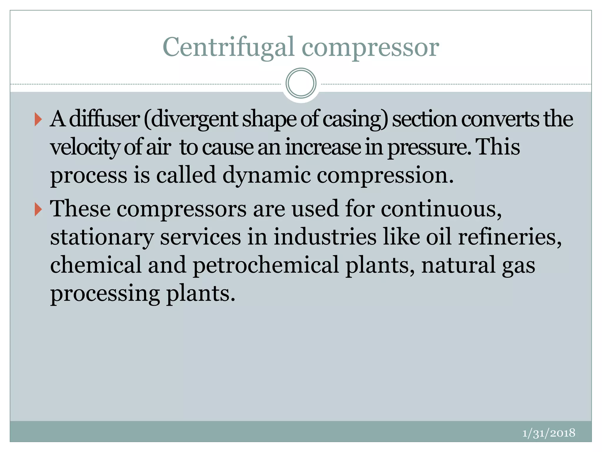 Centrifugal compressor
 Adiffuser(divergentshapeofcasing)sectionconvertsthe
velocityofair tocauseanincreaseinpressure.This
process is called dynamic compression.
 These compressors are used for continuous,
stationary services in industries like oil refineries,
chemical and petrochemical plants, natural gas
processing plants.
1/31/2018
 