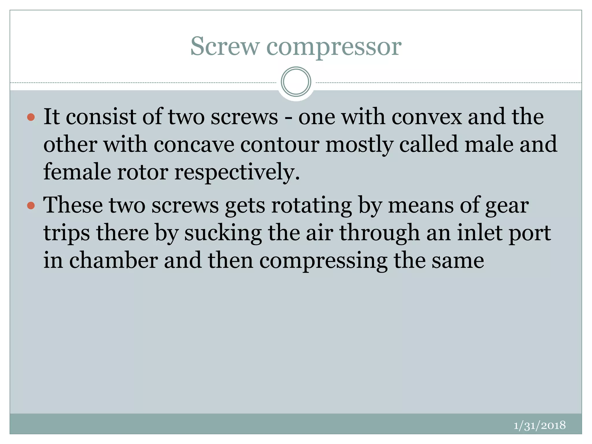 Screw compressor
 It consist of two screws - one with convex and the
other with concave contour mostly called male and
female rotor respectively.
 These two screws gets rotating by means of gear
trips there by sucking the air through an inlet port
in chamber and then compressing the same
1/31/2018
 