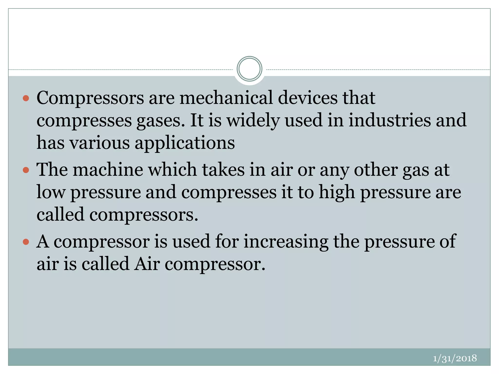  Compressors are mechanical devices that
compresses gases. It is widely used in industries and
has various applications
 The machine which takes in air or any other gas at
low pressure and compresses it to high pressure are
called compressors.
 A compressor is used for increasing the pressure of
air is called Air compressor.
1/31/2018
 