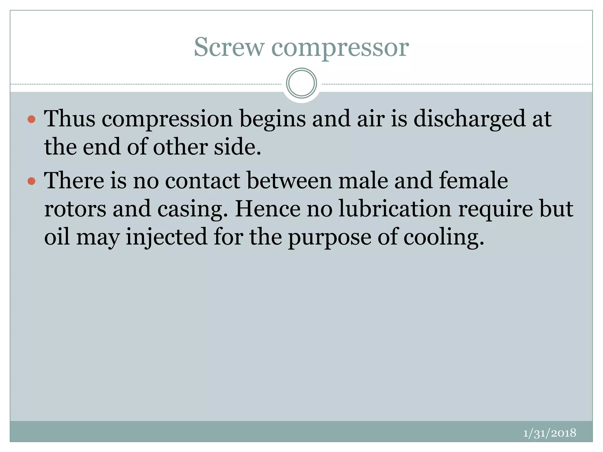 Screw compressor
 Thus compression begins and air is discharged at
the end of other side.
 There is no contact between male and female
rotors and casing. Hence no lubrication require but
oil may injected for the purpose of cooling.
1/31/2018
 