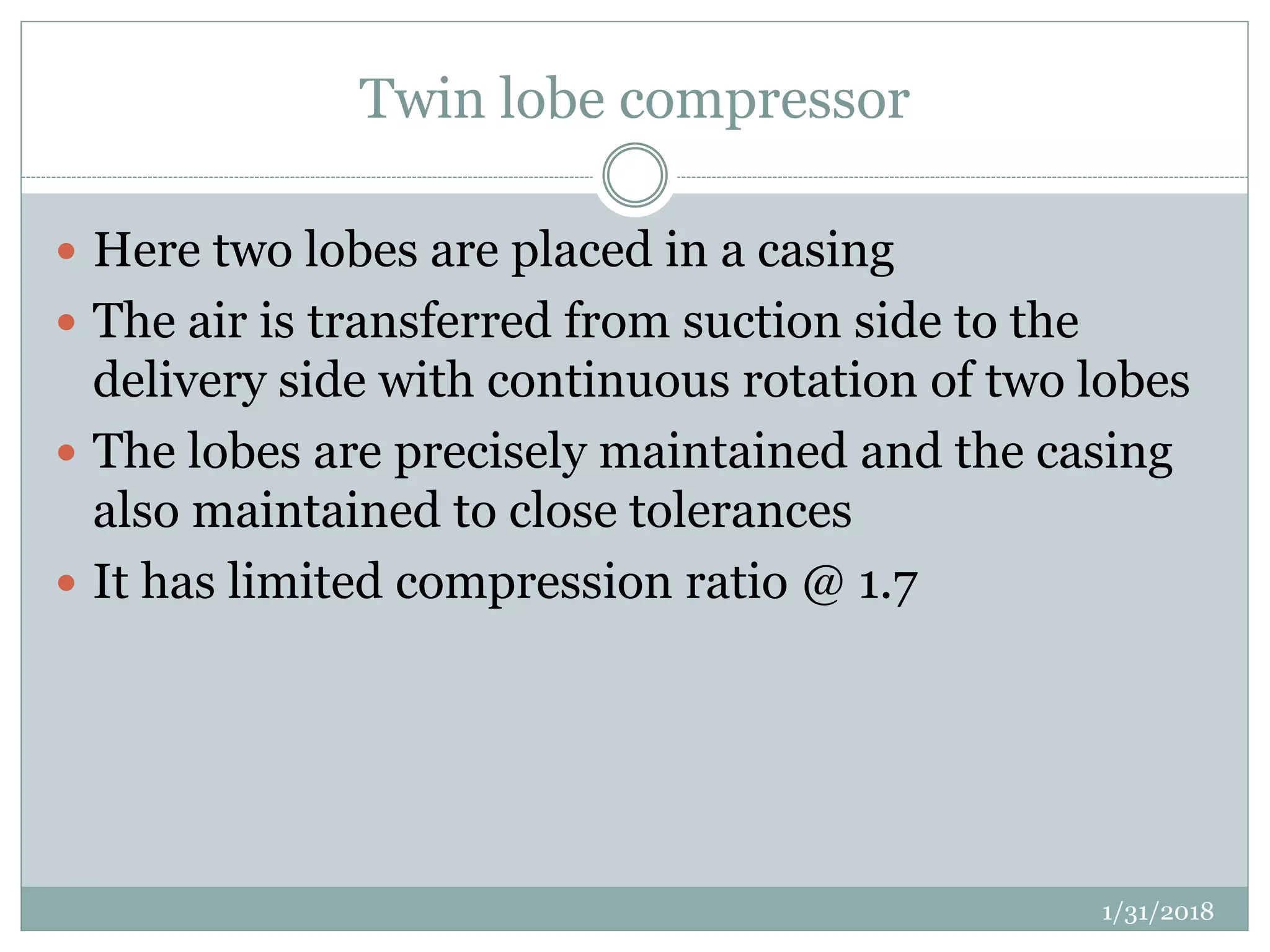 Twin lobe compressor
 Here two lobes are placed in a casing
 The air is transferred from suction side to the
delivery side with continuous rotation of two lobes
 The lobes are precisely maintained and the casing
also maintained to close tolerances
 It has limited compression ratio @ 1.7
1/31/2018
 