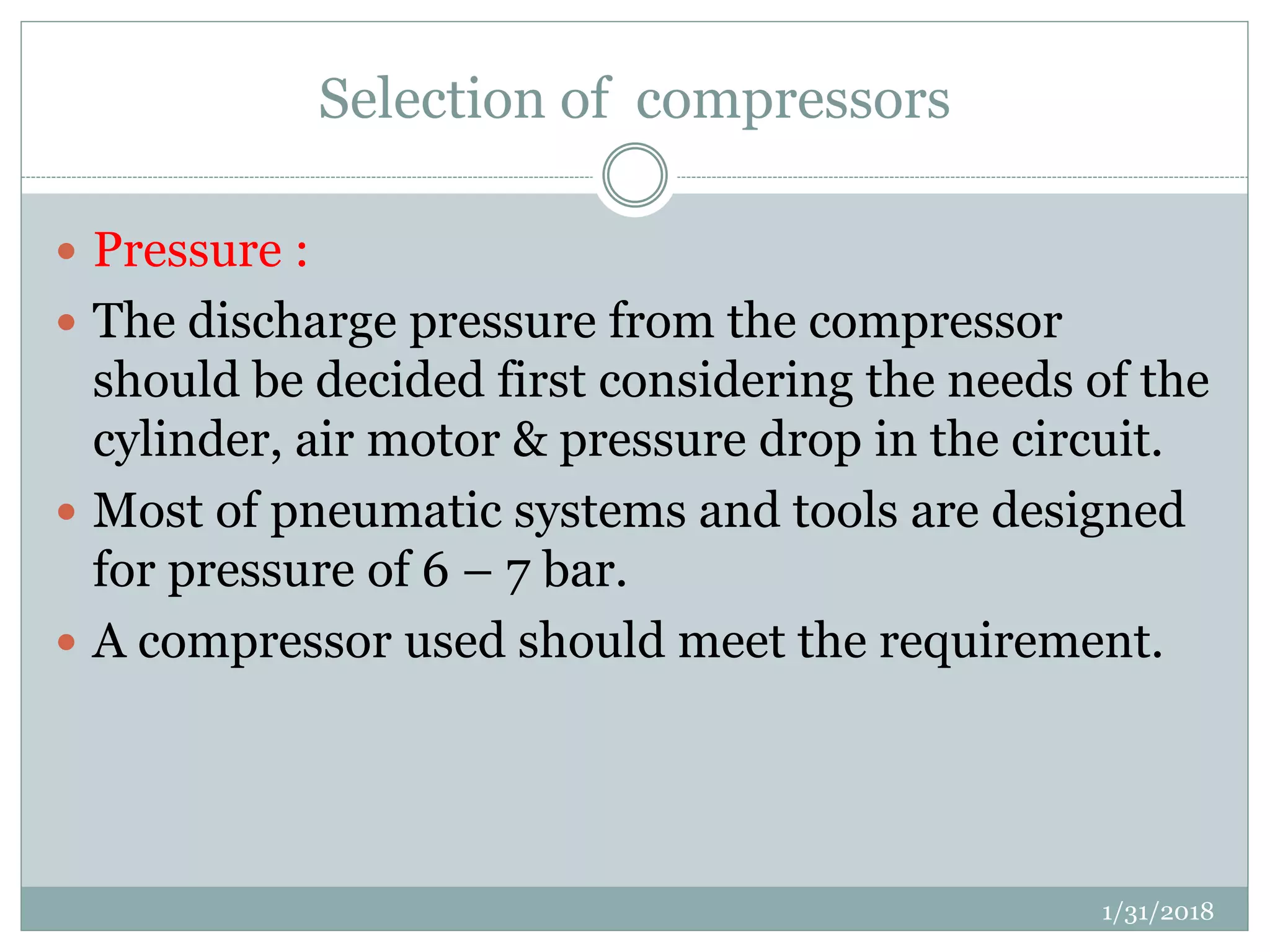 Selection of compressors
 Pressure :
 The discharge pressure from the compressor
should be decided first considering the needs of the
cylinder, air motor & pressure drop in the circuit.
 Most of pneumatic systems and tools are designed
for pressure of 6 – 7 bar.
 A compressor used should meet the requirement.
1/31/2018
 