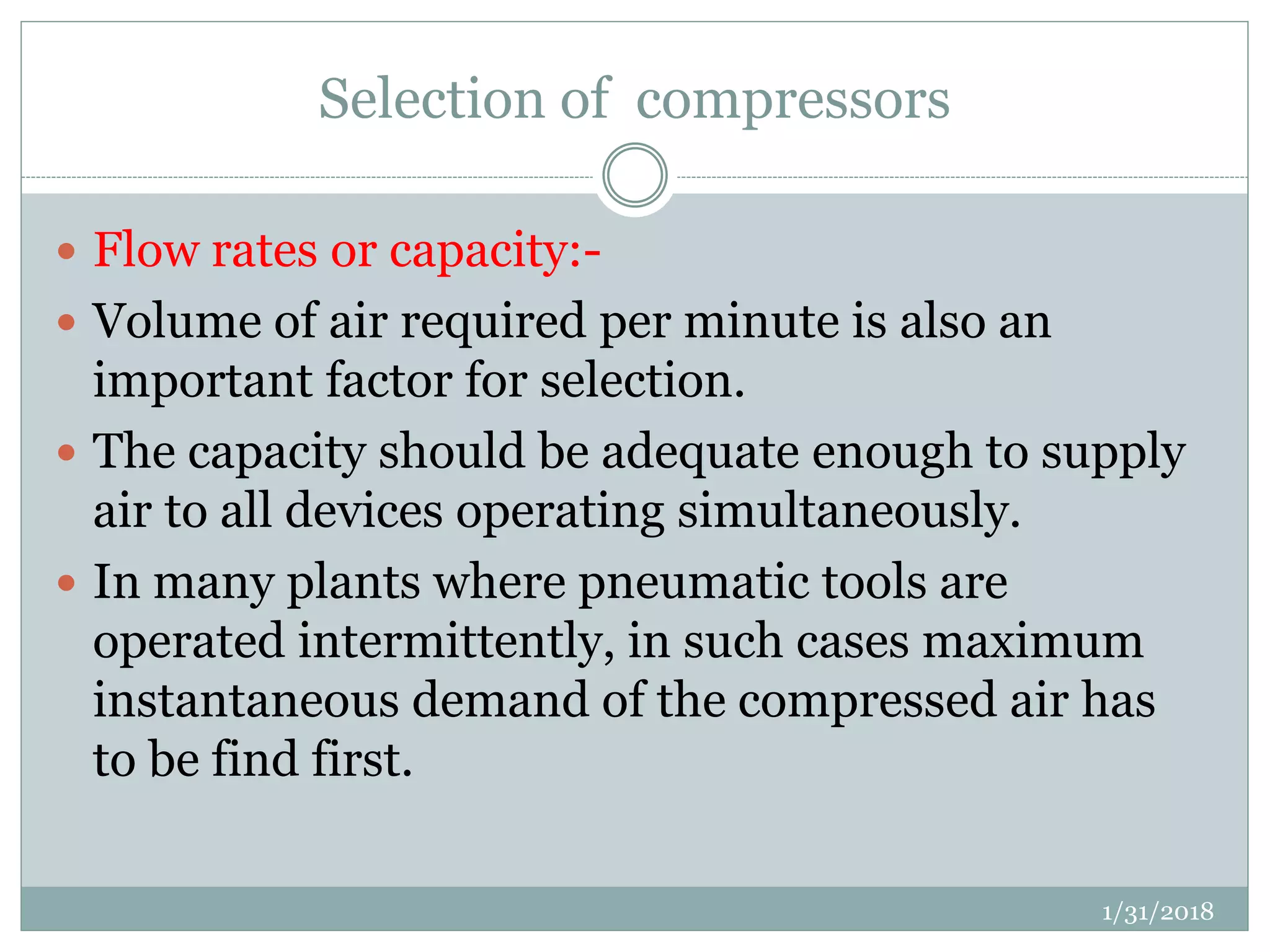 Selection of compressors
 Flow rates or capacity:-
 Volume of air required per minute is also an
important factor for selection.
 The capacity should be adequate enough to supply
air to all devices operating simultaneously.
 In many plants where pneumatic tools are
operated intermittently, in such cases maximum
instantaneous demand of the compressed air has
to be find first.
1/31/2018
 