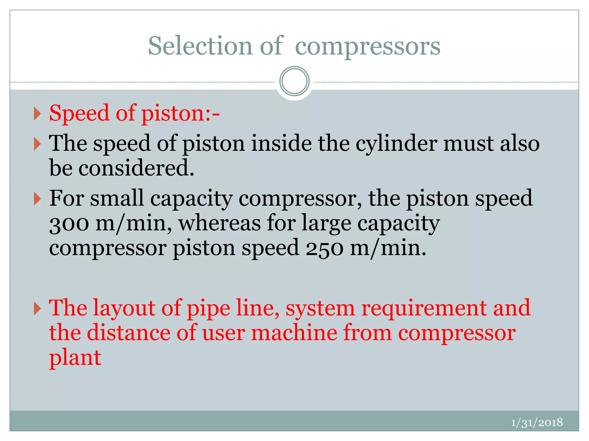 Selection of compressors
 Speed of piston:-
 The speed of piston inside the cylinder must also
be considered.
 For small capacity compressor, the piston speed
300 m/min, whereas for large capacity
compressor piston speed 250 m/min.
 The layout of pipe line, system requirement and
the distance of user machine from compressor
plant
1/31/2018
 