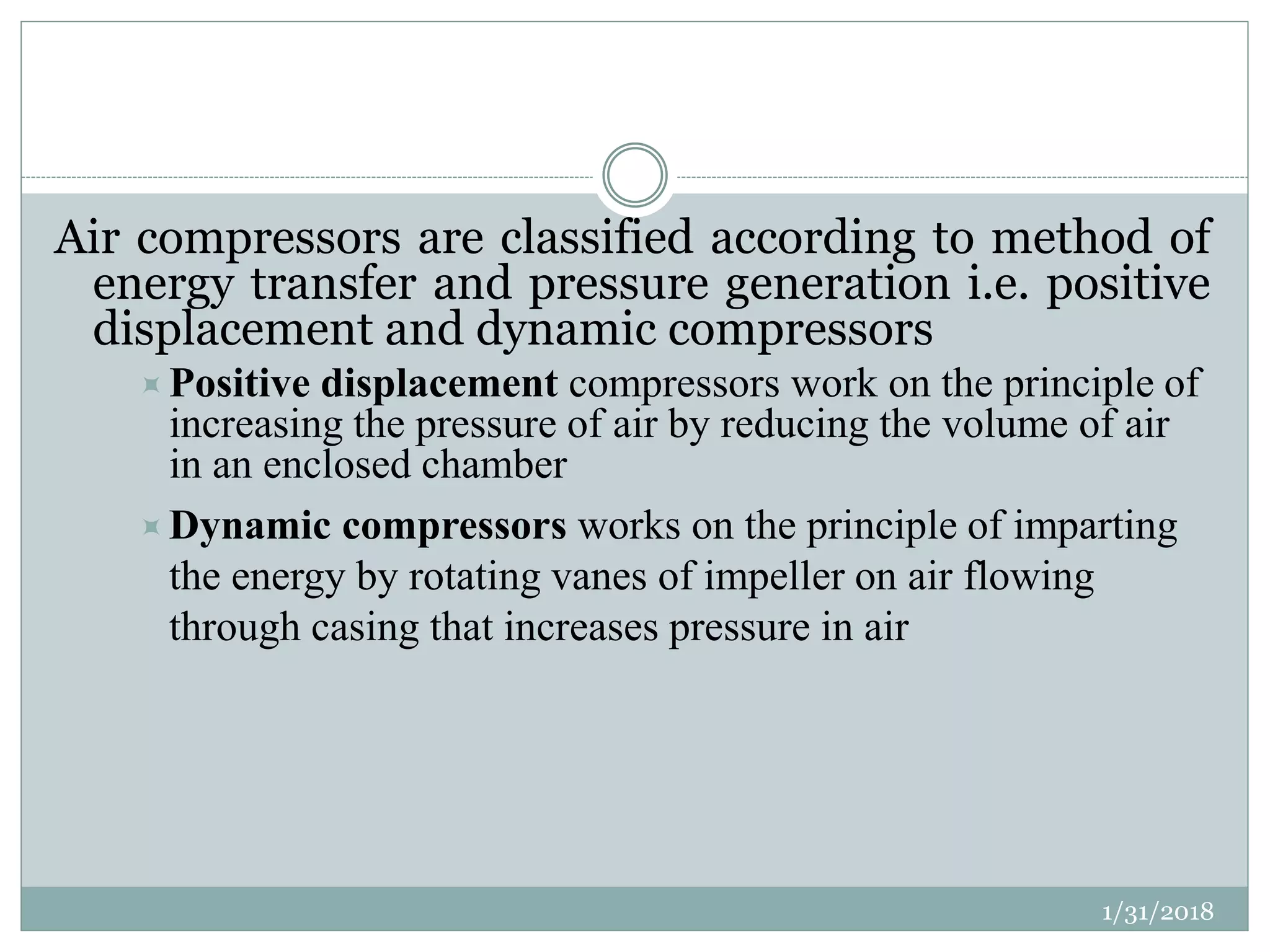 Air compressors are classified according to method of
energy transfer and pressure generation i.e. positive
displacement and dynamic compressors
Positive displacement compressors work on the principle of
increasing the pressure of air by reducing the volume of air
in an enclosed chamber
Dynamic compressors works on the principle of imparting
the energy by rotating vanes of impeller on air flowing
through casing that increases pressure in air
1/31/2018
 
