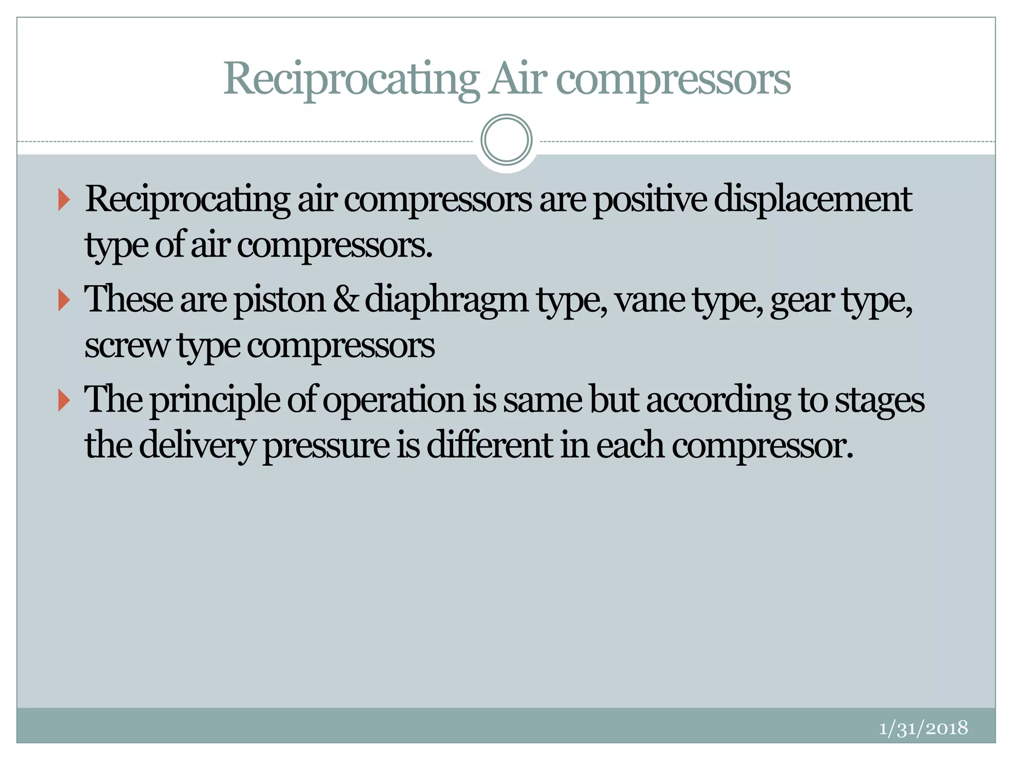 Reciprocating Air compressors
 Reciprocatingaircompressorsarepositivedisplacement
typeofaircompressors.
 Thesearepiston&diaphragmtype,vanetype,geartype,
screwtypecompressors
 Theprincipleofoperationissamebutaccordingtostages
thedeliverypressureisdifferentineachcompressor.
1/31/2018
 
